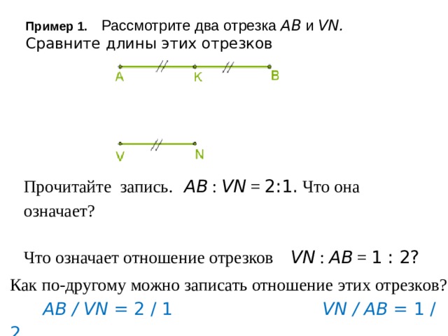 Пример 1. Рассмотрите два отрезка AB и VN. Сравните длины этих отрезков   Прочитайте запись. AB : VN = 2:1. Что она означает? Что означает отношение отрезков VN : AB = 1 : 2? Как по-другому можно записать отношение этих отрезков?  AB / VN = 2 / 1 VN / AB = 1 / 2   