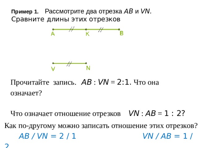 Пример 1. Рассмотрите два отрезка AB и VN. Сравните длины этих отрезков   Прочитайте запись. AB : VN = 2:1. Что она означает? Что означает отношение отрезков VN : AB = 1 : 2? Как по-другому можно записать отношение этих отрезков?  AB / VN = 2 / 1 VN / AB = 1 / 2   