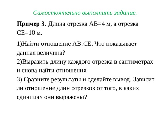 Самостоятельно выполнить задание. Пример 3.  Длина отрезка АВ=4 м, а отрезка СЕ=10 м. Найти отношение АВ:СЕ . Что показывает данная величина? Выразить длину каждого отрезка в сантиметрах и снова найти отношения.  Сравните результаты и сделайте вывод. Зависит ли отношение длин отрезков от того, в каких единицах они выражены? 