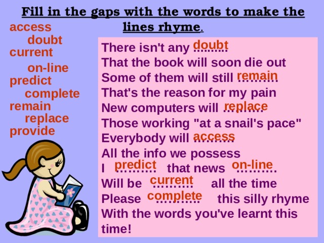 Fill in the gaps with the words to make the lines rhyme . access doubt doubt There isn't any .......... That the book will soon die out Some of them will still ………. That's the reason for my pain New computers will ………. Those working 
