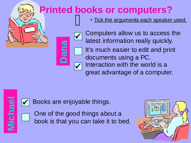 Dana Michael Printed books or computers?     Tick the arguments each speaker used. Computers allow us to access the latest information really quickly.  It’s much easier to edit and print documents using a PC. Interaction with the world is a great advantage of a computer.  Books are enjoyable things.  One of the good things about a book is that you can take it to bed. 