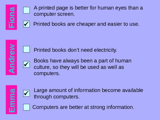 Fiona Andrew Emma A printed page is better for human eyes than a computer screen. Printed books are cheaper and easier to use.  Printed books don’t need electricity. Books have always been a part of human culture, so they will be used as well as computers.  Large amount of information become available through computers.  Computers are better at strong information. 