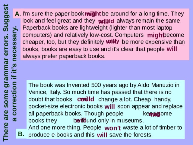 There are some grammar errors. Suggest a correction if it’s necessary. I'm sure the paper book be around for a long time. They look and feel great and they always remain the same. Paperback books are lightweight (lighter than most laptop comput­ers) and relatively low-cost. Computers become cheaper, too, but they definitely be more expensive than books, books are easy to use and it's clear that people always prefer paperback books. might will A. could will might may will will The book was Invented 500 years ago by Aldo Manuzio in Venice, Italy. So much time has passed that there is no doubt that books change a lot. Cheap, handy, pocket-size electronic books soon appear and replace all paperback books. Though people keep some books they be found only in museums. And one more thing. People waste a lot of timber to produce e-books and this save the forests. could will will will may will won't B. will 