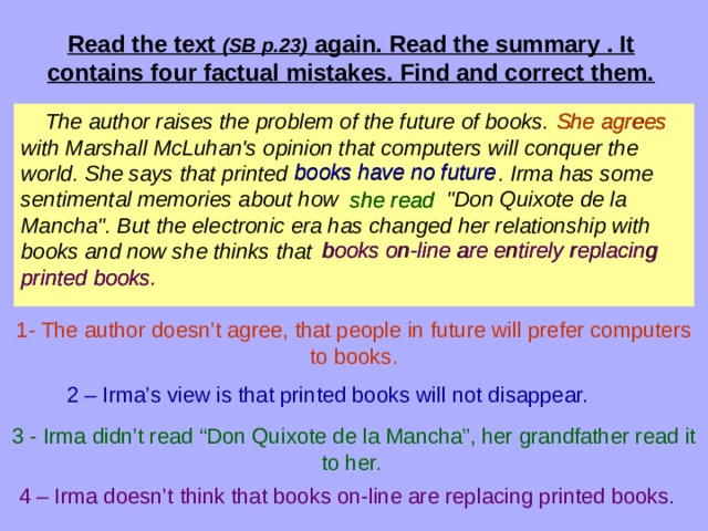 Read the text (SB p.23) again. Read the summary . It contains four factual mistakes. Find and correct them.  The author raises the problem of the future of books. with Marshall McLuhan's opinion that computers will conquer the world. She says that printed . Irma has some sentimental memories about how 