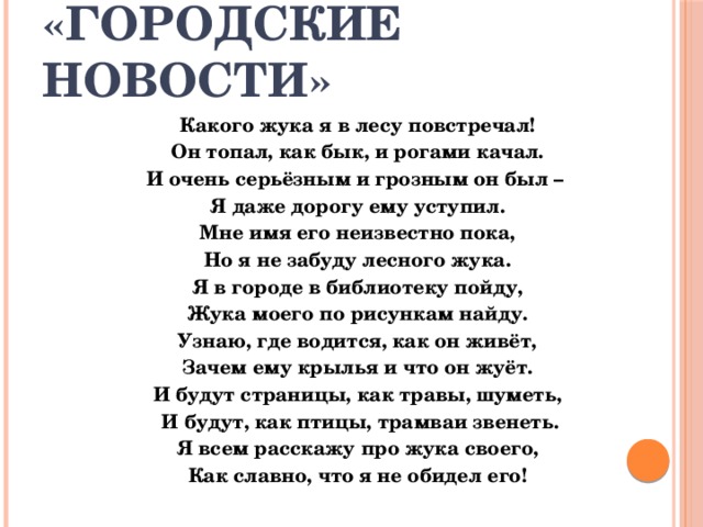 «Городские новости» Какого жука я в лесу повстречал! Он топал, как бык, и рогами качал. И очень серьёзным и грозным он был – Я даже дорогу ему уступил. Мне имя его неизвестно пока, Но я не забуду лесного жука. Я в городе в библиотеку пойду, Жука моего по рисункам найду. Узнаю, где водится, как он живёт, Зачем ему крылья и что он жуёт. И будут страницы, как травы, шуметь,  И будут, как птицы, трамваи звенеть. Я всем расскажу про жука своего, Как славно, что я не обидел его! 
