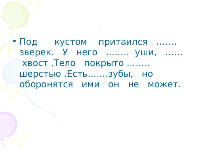 . Под кустом притаился ……. зверек. У него …….. уши, …… хвост .Тело покрыто …….. шерстью .Есть…….зубы, но оборонятся ими он не может. 