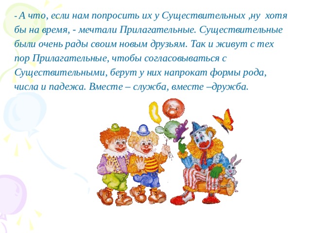 - А что, если нам попросить их у Существительных ,ну хотя бы на время, - мечтали Прилагательные. Существительные были очень рады своим новым друзьям. Так и живут с тех пор Прилагательные, чтобы согласовываться с Существительными, берут у них напрокат формы рода, числа и падежа. Вместе – служба, вместе –дружба. 