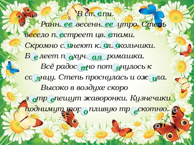  В ст…пи.   Ранн… весенн… утро. Степь  весело п…стреет цв…тами.  Скромно с…неют к…л…кольчики.  Б... леет п…хуч… ромашка.  Всё радос... но пот…нулось к  со…нцу. Степь проснулась и ож…ла.  Высоко в воздухе скоро  з…тр...пещут жаворонки. Кузнечики  поднимут тор…пливую тр…скотню. е ее ее е е и о о е а ая т я л и а е о е  