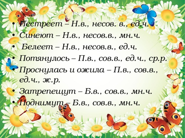 Пестреет – Н.в., несов. в., ед.ч. Синеют – Н.в., несов.в., мн.ч.  Белеет – Н.в., несов.в., ед.ч. Потянулось – П.в., сов.в., ед.ч., ср.р. Проснулась и ожила – П.в., сов.в., ед.ч., ж.р. Затрепещут – Б.в., сов.в., мн.ч. Поднимут – Б.в., сов.в., мн.ч. 