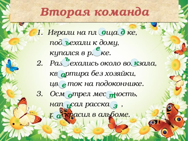 Вторая команда  1. Играли на пл …ща… ке,  под…ехали к дому,  купался в р… ке.  2. Раз…ехались около во…зала,  кв…ртира без хозяйки,  цв… ток на подоконнике.  3. Осм…трел мес…ность,  нап…сал расска… ,  р…скрасил в альбоме. - д о ъ  е  к  ъ  а е о т и з а 