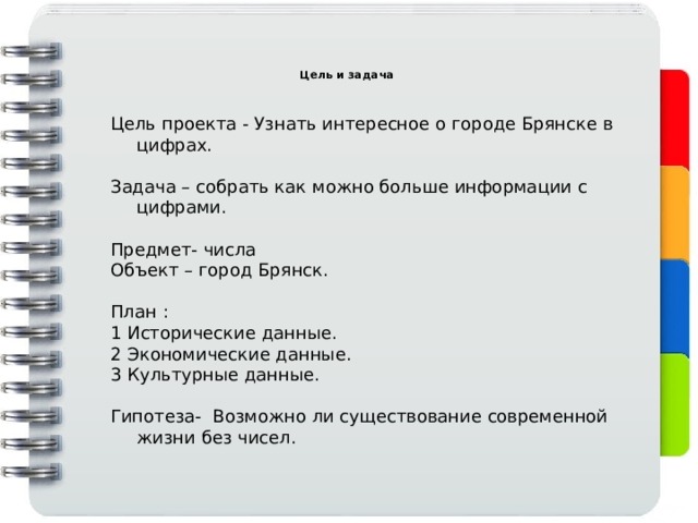  Цель и задача   Цель проекта - Узнать интересное о городе Брянске в цифрах. Задача – собрать как можно больше информации с цифрами. Предмет- числа Объект – город Брянск. План : 1 Исторические данные. 2 Экономические данные. 3 Культурные данные. Гипотеза- Возможно ли существование современной жизни без чисел. 