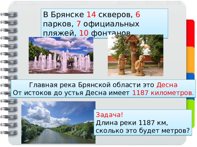 В Брянске 14 скверов, 6 парков, 7 официальных пляжей, 10 фонтанов. Главная река Брянской области это Десна От истоков до устья Десна имеет 1187 километров . Задача! Длина реки 1187 км, сколько это будет метров? 