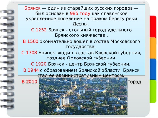 Брянск — один из старейших русских городов — был основан в 985 году как славянское укрепленное поселение на правом берегу реки Десны. С 1252 Брянск - стольный город удельного Брянского княжества . В 1500 окончательно вошел в состав Московского государства. С 1708 Брянск входил в состав Киевской губернии, позднее Орловской губернии. С 1920 Брянск - центр Брянской губернии. В 1944 с образованием Брянской области, Брянск стал ее административным центром. В 2010 Брянску присвоено почетное звание 