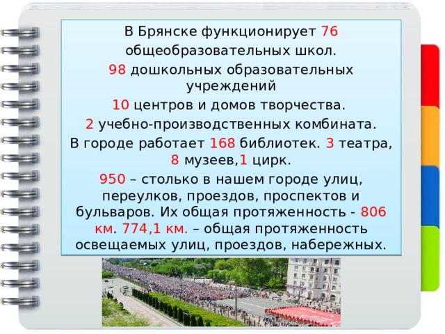 В Брянске функционирует 76 общеобразовательных школ. 98 дошкольных образовательных учреждений 10 центров и домов творчества. 2 учебно-производственных комбината. В городе работает 168 библиотек. 3 театра, 8 музеев, 1 цирк. 950 – столько в нашем городе улиц, переулков, проездов, проспектов и бульваров. Их общая протяженность - 806 км . 774,1 км. – общая протяженность освещаемых улиц, проездов, набережных. 