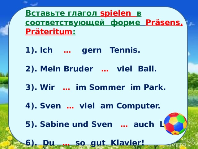 Вставьте глагол spielen в соответствующей форме  Präsens, Präteritum :  1). Ich … gern Tennis.  2). Mein Bruder … viel Ball.  3). Wir … im Sommer im Park.  4). Sven … viel am Computer.  5). Sabine und Sven … auch Lego.  6). Du … so gut Klavier!        