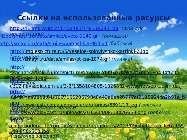 Ссылки на использованные ресурсы http://41.img.avito.st/640x480/448718241.jpg  (фон для презентации) http://smayli.ru/data/smiles/cveta-1140.gif  (ромашки) http://smayli.ru/data/smiles/babochkia-483.gif  (бабочка) http:// img.espicture.ru/5/veseloe-solnyiyshko-kartinki-2.jpg  (солнышко) http:// smayli.ru/data/smiles/pticia-1074.gif  (птичка) http:// skachatkartinki.ru/img/picture/Nov/27/7d997e7ba5e2c7cb518b494f6dfa80f0/mini_1.jpg  (деревня) http:// cp12.nevsepic.com.ua/2-3/1358104805-1026882-www.nevsepic.com.ua.jpg  (девочка поливает...) http:// s.pfst.net/2012.01/1037158206798e8e46a0aa26777af2105964da2b91e_b.jpg  (девочка срывает яблоки) http:// www.estacerca.com/galeria/promos/5391/17.jpg  (девочка кормит кур) http:// www.playcast.ru/uploads/2015/04/08/13076659.png  (ребёнок купается) http:// bloggraodegente.com.br/wp-content/uploads/2013/09/shutterstock_62159149-850x600.jpg  ( девочка загорает)  