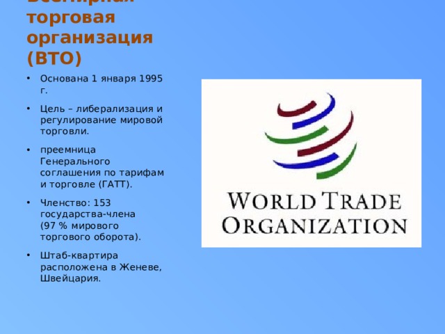 Всемирная торговая организация (ВТО) Основана 1 января 1995 г. Цель – либерализация и регулирование мировой торговли. преемница Генерального соглашения по тарифам и торговле (ГАТТ). Членство: 153 государства-члена (97 % мирового торгового оборота). Штаб-квартира расположена в Женеве, Швейцария. 