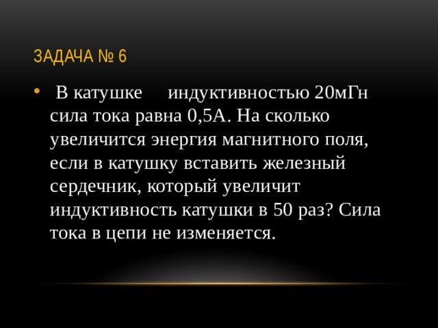 Задача № 6  В катушке индуктивностью 20мГн сила тока равна 0,5А. На сколько увеличится энергия магнитного поля, если в катушку вставить железный сердечник, который увеличит индуктивность катушки в 50 раз? Сила тока в цепи не изменяется. 