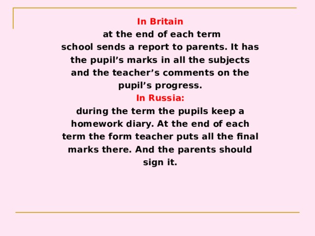 In Britain  at the end of each term school sends a report to parents. It has the pupil’s marks in all the subjects and the teacher’s comments on the pupil’s progress. In Russia: during the term the pupils keep a homework diary. At the end of each term the form teacher puts all the final marks there. And the parents should sign it. 