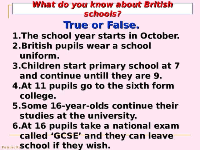 What do you know about British schools? True or False. The school year starts in October. British pupils wear a school uniform. Children start primary school at 7 and continue untill they are 9. At 11 pupils go to the sixth form college. Some 16-year-olds continue their studies at the university. 6.At 16 pupils take a national exam called ‘GCSE’ and they can leave school if they wish. 7. At 18 they go to a university . Prezented.Ru 