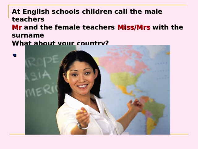 At English schools children call the male teachers  Mr and the female teachers Miss/Mrs with the  surname  What about your country? . 