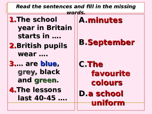 Read the sentences and fill in the missing words. 1. The school year in Britain starts in  …. 2. British pupils wear …. 3. …  are blue , grey , black and green . 4. The lessons last 40-45 …. A. minutes   B. September  C. The favourite colours D. a school uniform    