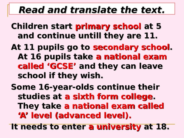 Read and translate the text. Children start primary school at 5 and continue untill they are 11. At 11 pupils go to secondary school . At 16 pupils take a national exam called ‘GCSE’ and they can leave school if they wish. Some 16-year-olds continue their studies at a sixth form college . They take a national exam called ‘A’ level (advanced level). It needs to enter a university at 18.  