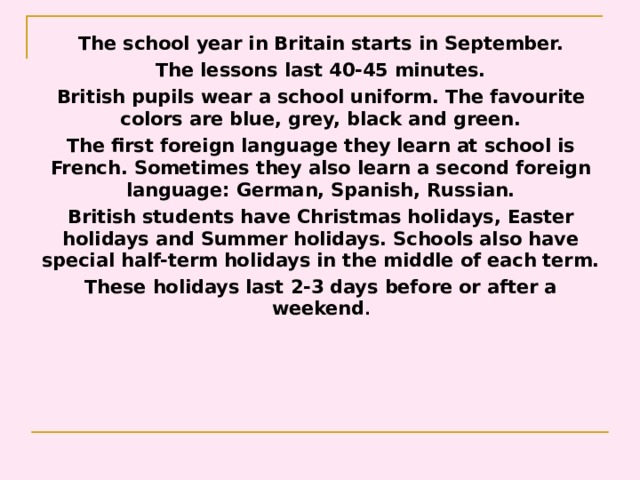 The school year in Britain starts  in September. The lessons last 40-45 minutes. British pupils wear a school uniform. The favourite  colors are blue, grey, black and green. The first foreign language they learn at school is  French. Sometimes they also learn a second foreign  language: German, Spanish, Russian. British students have Christmas holidays, Easter  holidays and Summer holidays. Schools also have  special half-term holidays in the middle of each term. These holidays last 2-3 days before or after a  weekend . 