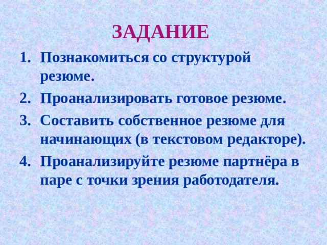 ЗАДАНИЕ  Познакомиться со структурой резюме. Проанализировать готовое резюме. Составить собственное резюме для начинающих (в текстовом редакторе). Проанализируйте резюме партнёра в паре с точки зрения работодателя. 