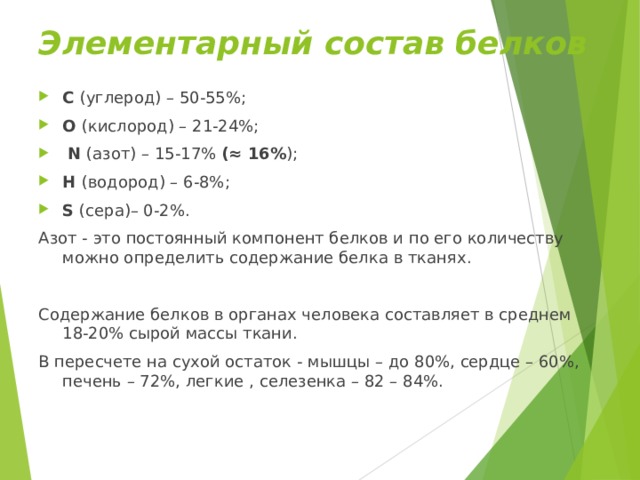 Элементарный состав белков С (углерод) – 50-55%; О (кислород) – 21-24%;  N (азот) – 15-17% (≈ 16% ); Н (водород) – 6-8%; S (сера)– 0-2%. Азот - это постоянный компонент белков и по его количеству можно определить содержание белка в тканях. Содержание белков в органах человека составляет в среднем 18-20% сырой массы ткани. В пересчете на сухой остаток - мышцы – до 80%, сердце – 60%, печень – 72%, легкие , селезенка – 82 – 84%. 