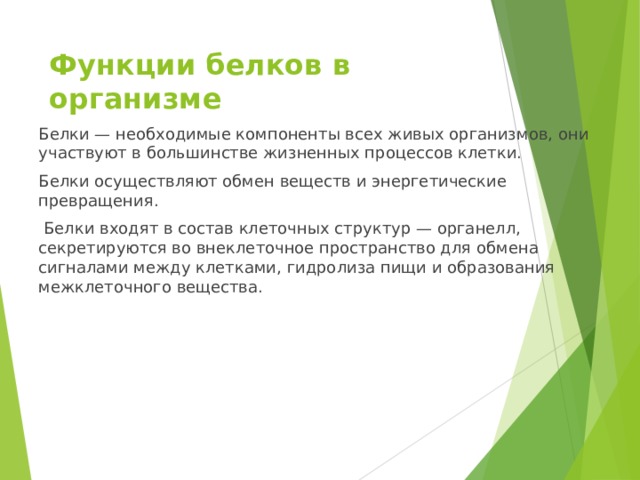 Функции белков в организме   Белки — необходимые компоненты всех живых организмов, они участвуют в большинстве жизненных процессов клетки. Белки осуществляют обмен веществ и энергетические превращения.  Белки входят в состав клеточных структур — органелл, секретируются во внеклеточное пространство для обмена сигналами между клетками, гидролиза пищи и образования межклеточного вещества. 