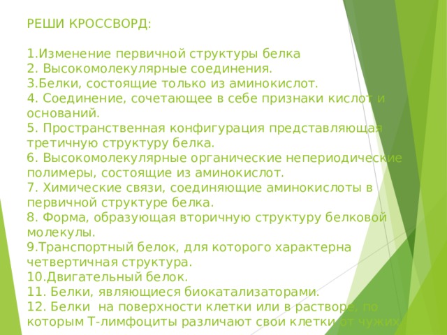 РЕШИ КРОССВОРД:   1.Изменение первичной структуры белка  2. Высокомолекулярные соединения.  3.Белки, состоящие только из аминокислот.  4. Соединение, сочетающее в себе признаки кислот и оснований.  5. Пространственная конфигурация представляющая третичную структуру белка.  6. Высокомолекулярные органические непериодические полимеры, состоящие из аминокислот.  7. Химические связи, соединяющие аминокислоты в первичной структуре белка.  8. Форма, образующая вторичную структуру белковой молекулы.  9.Транспортный белок, для которого характерна четвертичная структура.  10.Двигательный белок.  11. Белки, являющиеся биокатализаторами.  12. Белки на поверхности клетки или в растворе, по которым Т-лимфоциты различают свои клетки от чужих.    