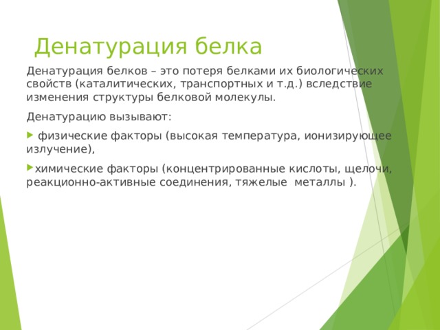 Денатурация белка Денатурация белков – это потеря белками их биологических свойств (каталитических, транспортных и т.д.) вследствие изменения структуры белковой молекулы. Денатурацию вызывают:  физические факторы (высокая температура, ионизирующее излучение), химические факторы (концентрированные кислоты, щелочи, реакционно-активные соединения, тяжелые металлы ). 