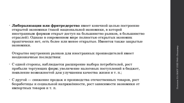 Польских И.А МАОУ СОШ №49 г.Владимир Либерализация или фритредерство имеет конечной целью построение открытой экономики (такой национальной экономики, в которой иностранным фирмам открыт доступ на большинство рынков, в большинство отраслей). Однако в современном мире полностью открытых экономик практически нет, есть более или менее открытые. Имеются также закрытые экономики.    Открытие внутренних рынков для иностранных производителей имеет неоднозначные последствия: С одной стороны, наблюдается расширение выбора потребителей, рост прибыли торгующих фирм; увеличение налоговых поступлений в бюджет, появление возможностей для улучшения качества жизни и т. п.;  С другой — снижение продаж и производства отечественных товаров, рост безработицы и социальной напряжённости, рост зависимости экономики от импортных товаров и т. п.  