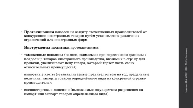 Польских И.А МАОУ СОШ №49 г.Владимир Протекционизм нацелен на защиту отечественных производителей от конкуренции иностранных товаров путём установления различных ограничений для иностранных фирм.    Инструменты политики протекционизма: таможенные пошлины (налоги, взимаемые при пересечении границы с владельца товаров иностранного производства, ввозимых в страну для продажи, увеличивают цену товара, который теряет часть своих относительных преимуществ);  импортные квоты (устанавливаемые правительством на год предельные величины импорта товаров определённого вида из конкретной страны-производителя); внешнеторговые лицензии (выдаваемые государством разрешения на импорт или экспорт товаров определённого вида).  
