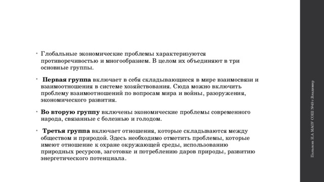 Польских И.А МАОУ СОШ №49 г.Владимир Глобальные экономические проблемы характеризуются противоречивостью и многообразием. В целом их объединяют в три основные группы.  Первая группа включает в себя складывающиеся в мире взаимосвязи и взаимоотношения в системе хозяйствования. Сюда можно включить проблему взаимоотношений по вопросам мира и войны, разоружения, экономического развития. Во вторую группу включены экономические проблемы современного народа, связанные с болезнью и голодом.  Третья группа включает отношения, которые складываются между обществом и природой. Здесь необходимо отметить проблемы, которые имеют отношение к охране окружающей среды, использованию природных ресурсов, заготовке и потреблению даров природы, развитию энергетического потенциала. 
