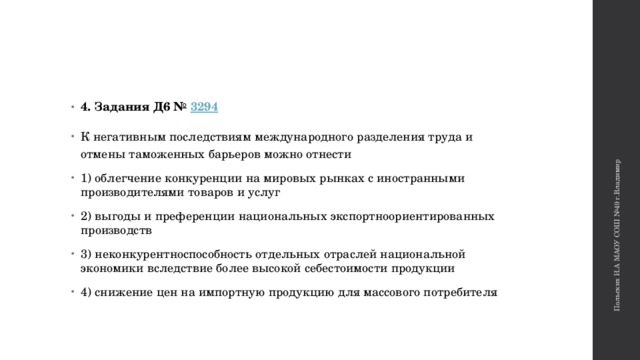 Польских И.А МАОУ СОШ №49 г.Владимир 4. Задания Д6 №  3294 К негативным последствиям международного разделения труда и отмены таможенных барьеров можно отнести 1) облегчение конкуренции на мировых рынках с иностранными производителями товаров и услуг 2) выгоды и преференции национальных экспортноориентированных производств 3) неконкурентноспособность отдельных отраслей национальной экономики вследствие более высокой себестоимости продукции 4) снижение цен на импортную продукцию для массового потребителя 