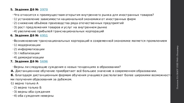 Польских И.А МАОУ СОШ №49 г.Владимир 5. Задания Д6 №  3970 Что от­но­сит­ся к пре­иму­ще­ствам открытия внут­рен­не­го рынка для ино­стран­ных товаров? 1) уста­нов­ле­ние зависимости на­ци­о­наль­ной экономики от ино­стран­ных фирм 2) сни­же­ние объёмов про­из­вод­ства ряда оте­че­ствен­ных предприятий 3) рост пред­ло­же­ния товаров и услуг на внут­рен­нем рынке 4) уве­ли­че­ние прибылей транс­на­ци­о­наль­ных корпораций 6. Задания Д6 №  4951 Возникновение транс­на­ци­о­наль­ных кор­по­ра­ций в со­вре­мен­ной эко­но­ми­ке яв­ля­ет­ся проявлением 1) модернизации 2) информатизации 3) глобализации 4) демократизации 7. Задания Д6 №  5696 Верны ли сле­ду­ю­щие суж­де­ния о новых тен­ден­ци­ях в образовании? А. Ди­стан­ци­он­ное обу­че­ние при­об­ре­та­ет всё боль­шее зна­че­ние в со­вре­мен­ном образовании. Б. Бла­го­да­ря ди­стан­ци­он­ным фор­мам обу­че­ния уча­щи­е­ся рас­по­ла­га­ют более ши­ро­ки­ми воз­мож­но­стя­ми по­лу­че­ния об­ра­зо­ва­ния за рубежом. 1) верно толь­ко А 2) верно толь­ко Б 3) верны оба суж­де­ния 4) оба суж­де­ния неверны 