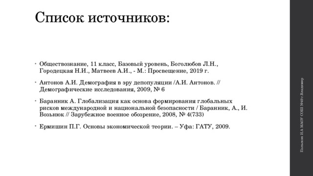 Польских И.А МАОУ СОШ №49 г.Владимир Список источников:   Обществознание, 11 класс, Базовый уровень, Боголюбов Л.Н., Городецкая Н.И., Матвеев А.И., - М.: Просвещение, 2019 г. Антонов А.И. Демография в эру депопуляции /А.И. Антонов. // Демографические исследования, 2009, № 6 Баранник А. Глобализация как основа формирования глобальных рисков международной и национальной безопасности / Баранник, А., И. Возьнюк // Зарубежное военное обозрение, 2008, № 4(733) Ермишин П.Г. Основы экономической теории. – Уфа: ГАТУ, 2009. 