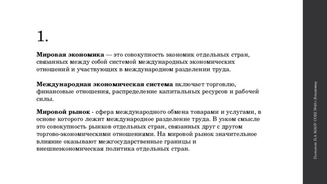 Польских И.А МАОУ СОШ №49 г.Владимир 1. Мировая экономика — это совокупность экономик отдельных стран, связанных между собой системой международных экономических отношений и участвующих в международном разделении труда.    Международная экономическая система  включает торговлю, финансовые отношения, распределение капитальных ресурсов и рабочей силы.  Мировой рынок - сфера международного обмена товарами и услугами, в основе которого лежит международное разделение труда. В узком смысле это совокупность рынков отдельных стран, связанных друг с другом торгово-экономическими отношениями. На мировой рынок значительное влияние оказывают межгосударственные границы и внешнеэкономическая политика отдельных стран.    