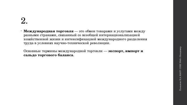 Польских И.А МАОУ СОШ №49 г.Владимир 2. Международная торговля — это обмен товарами и услугами между разными странами, связанный со всеобщей интернационализацией хозяйственной жизни и интенсификацией международного разделения труда в условиях научно-технической революции.    Основные термины международной торговли — экспорт, импорт и сальдо торгового баланса .   