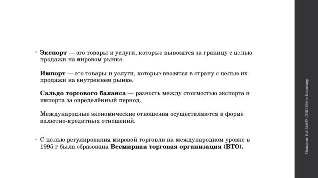 Польских И.А МАОУ СОШ №49 г.Владимир Экспорт — это товары и услуги, которые вывозятся за границу с целью продажи на мировом рынке.   Импорт — это товары и услуги, которые ввозятся в страну с целью их продажи на внутреннем рынке.    Сальдо торгового баланса — разность между стоимостью экспорта и импорта за определённый период.    Международные экономические отношения осуществляются в форме валютно-кредитных отношений.   С целью регулирования мировой торговли на международном уровне в 1995 г была образована  Всемирная торговая организация (ВТО).   