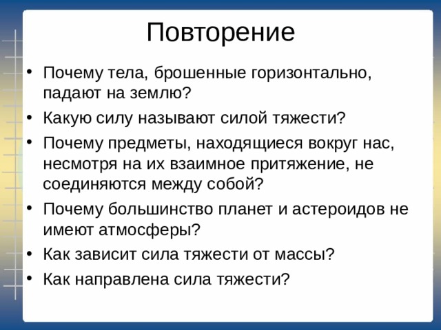 Повторение Почему тела, брошенные горизонтально, падают на землю? Какую силу называют силой тяжести? Почему предметы, находящиеся вокруг нас, несмотря на их взаимное притяжение, не соединяются между собой? Почему большинство планет и астероидов не имеют атмосферы? Как зависит сила тяжести от массы? Как направлена сила тяжести?  