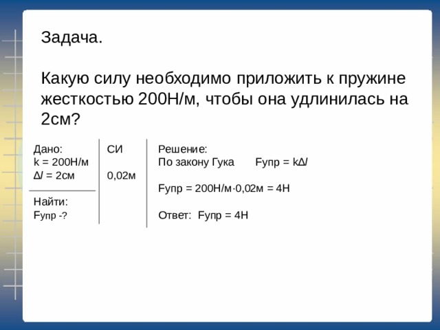 Задача. Какую силу необходимо приложить к пружине жесткостью 200Н/м, чтобы она удлинилась на 2см? Дано: k = 200Н/м ∆ l = 2 см Найти: F упр -? Решение: По закону Гука F упр = k∆ l  F упр = 200Н/м·0,02м = 4Н Ответ: F упр = 4Н СИ 0,02м 