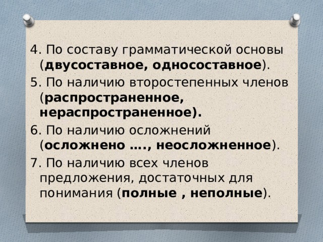 4. По составу грамматической основы ( двусоставное, односоставное ). 5. По наличию второстепенных членов ( распространенное, нераспространенное). 6. По наличию осложнений ( осложнено …., неосложненное ). 7. По наличию всех членов предложения, достаточных для понимания ( полные , неполные ). 