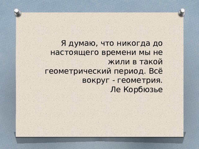 Я думаю, что никогда до настоящего времени мы не жили в такой геометрический период. Всё вокруг - геометрия.  Ле Корбюзье 