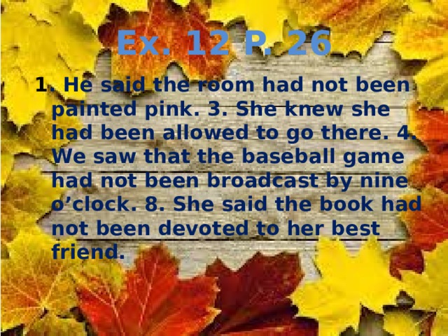 Ex. 12 P. 26 1 . He said the room had not been painted pink. 3. She knew she had been allowed to go there. 4. We saw that the baseball game had not been broadcast by nine o’clock. 8. She said the book had not been devoted to her best friend. 
