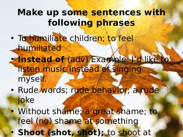 Make up some sentences with following phrases To humiliate children; to feel humiliated Instead of (adv) Example: I’d like to listen music instead of singing myself. Rude words; rude behavior; a rude joke Without shame; a great shame; to feel (no) shame at something Shoot (shot, shot); to shoot at something (someone); to shoot someone dead 