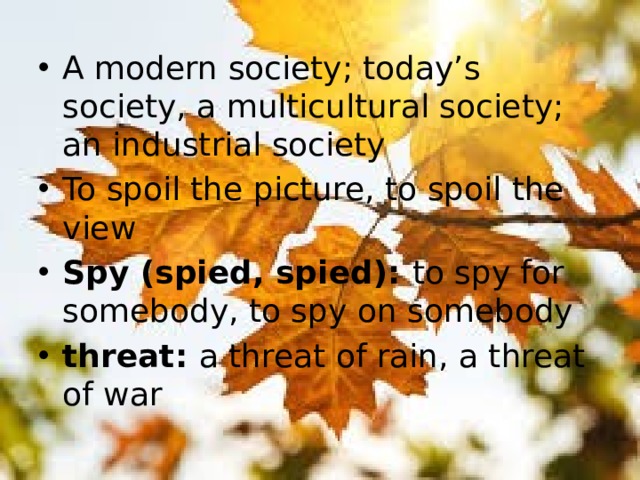 A modern society; today’s society, a multicultural society; an industrial society To spoil the picture, to spoil the view Spy (spied, spied): to spy for somebody, to spy on somebody threat: a threat of rain, a threat of war     
