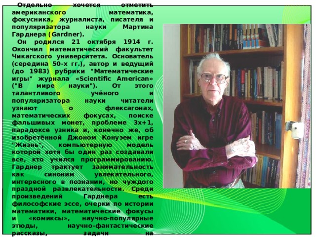 Отдельно хочется отметить американского математика, фокусника, журналиста, писателя и популяризатора науки Мартина Гарднера (Gardner). Он родился 21 октября 1914 г. Окончил математический факультет Чикагского университета. Основатель (середина 50-х гг.), автор и ведущий (до 1983) рубрики 